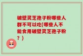 破壁灵芝孢子粉哪些人群不可以吃(哪些人不能食用破壁灵芝孢子粉？)