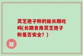 灵芝孢子粉的能长期吃吗(长期食用灵芝孢子粉是否安全？)