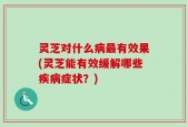 灵芝对什么病最有效果(灵芝能有效缓解哪些疾病症状？)
