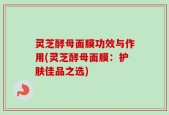 灵芝酵母面膜功效与作用(灵芝酵母面膜：护肤佳品之选)