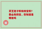 灵芝孢子粉和四宝粉？泰山有四宝，你知道是哪些吗