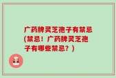 广药牌灵芝孢子有禁忌(禁忌！广药牌灵芝孢子有哪些禁忌？)