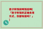 孢子粉饭前喝饭后喝(「孢子粉饭的正确食用方式，你都知道吗？」)