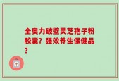 全奥力破壁灵芝孢子粉胶囊？强效养生保健品？