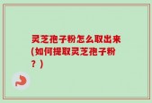 灵芝孢子粉怎么取出来(如何提取灵芝孢子粉？)