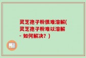 灵芝孢子粉很难溶解(灵芝孢子粉难以溶解 - 如何解决？)