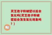 灵芝孢子粉破壁以后会氧化吗(灵芝孢子粉破壁后会发生氧化现象吗？)