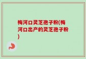 梅河口灵芝孢子粉(梅河口出产的灵芝孢子粉)