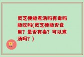 灵芝梗能煮汤吗有毒吗能吃吗(灵芝梗能否食用？是否有毒？可以煮汤吗？)
