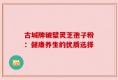 古城牌破壁灵芝孢子粉：健康养生的优质选择