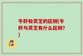 牛肝和灵芝的区别(牛肝与灵芝有什么区别？)