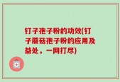 钉子孢子粉的功效(钉子蘑菇孢子粉的应用及益处，一网打尽)