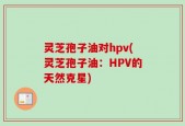 灵芝孢子油对hpv(灵芝孢子油：HPV的天然克星)