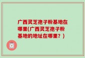 广西灵芝孢子粉基地在哪里(广西灵芝孢子粉基地的地址在哪里？)