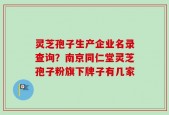 灵芝孢子生产企业名录查询？南京同仁堂灵芝孢子粉旗下牌子有几家