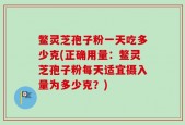鳖灵芝孢子粉一天吃多少克(正确用量：鳖灵芝孢子粉每天适宜摄入量为多少克？)