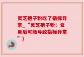 灵芝孢子粉吃了指标异常_“灵芝孢子粉：食用后可能导致指标异常”)