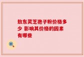 敖东灵芝孢子粉价格多少 影响其价格的因素有哪些