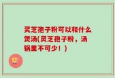 灵芝孢子粉可以和什么煲汤(灵芝孢子粉，汤锅里不可少！)