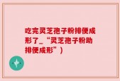 吃完灵芝孢子粉排便成形了_“灵芝孢子粉助排便成形”)