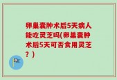 卵巢囊肿术后5天病人能吃灵芝吗(卵巢囊肿术后5天可否食用灵芝？)