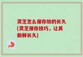灵芝怎么保存放的长久(灵芝保存技巧，让其新鲜长久)