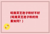 旺隆灵芝孢子粉好不好(旺隆灵芝孢子粉的效果如何？)