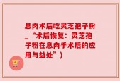 息肉术后吃灵芝孢子粉_“术后恢复：灵芝孢子粉在息肉手术后的应用与益处”)