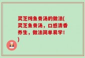 灵芝炖鱼骨汤的做法(灵芝鱼骨汤，口感清香养生，做法简单易学！)