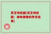 灵芝鸡桂圆(灵芝鸡桂圆：美味健康的养生佳肴)