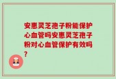 安惠灵芝孢子粉能保护心血管吗安惠灵芝孢子粉对心血管保护有效吗？