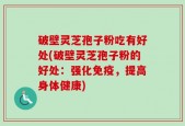 破壁灵芝孢子粉吃有好处(破壁灵芝孢子粉的好处：强化免疫，提高身体健康)