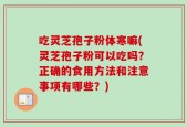 吃灵芝孢子粉体寒嘛(灵芝孢子粉可以吃吗？正确的食用方法和注意事项有哪些？)