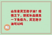 山东省灵芝孢子油？疫情之下，想买补品提高一下免疫力，灵芝孢子油可以吗
