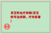 灵芝粉治疗房颤(灵芝粉可治房颤，疗效显著)