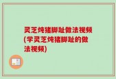 灵芝炖猪脚趾做法视频(学灵芝炖猪脚趾的做法视频)