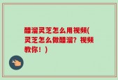 醋溜灵芝怎么用视频(灵芝怎么做醋溜？视频教你！)
