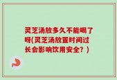 灵芝汤放多久不能喝了呀(灵芝汤放置时间过长会影响饮用安全？)