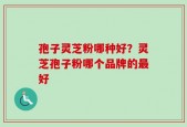 孢子灵芝粉哪种好？灵芝孢子粉哪个品牌的最好