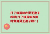 打了疫苗能吃灵芝孢子粉吗(打了疫苗能否同时食用灵芝孢子粉？)