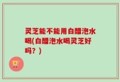 灵芝能不能用白醋泡水喝(白醋泡水喝灵芝好吗？)