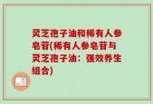 灵芝孢子油和稀有人参皂苷(稀有人参皂苷与灵芝孢子油：强效养生组合)