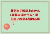 灵芝孢子粉早上吃什么(早餐应该吃什么？灵芝孢子粉是不错的选择！)