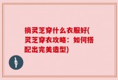 摘灵芝穿什么衣服好(灵芝穿衣攻略：如何搭配出完美造型)