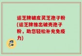 运芝牌破皮灵芝孢子粉(运芝牌推出破壳孢子粉，助您轻松补充免疫力)