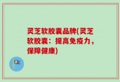 灵芝软胶囊品牌(灵芝软胶囊：提高免疫力，保障健康)