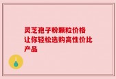 灵芝孢子粉颗粒价格 让你轻松选购高性价比产品