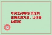 号灵芝问呢吃(灵芝的正确食用方法，让你受益匪浅)