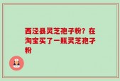 西泾县灵芝孢子粉？在淘宝买了一瓶灵芝孢孑粉