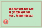 灵芝粉对身体有什么作用 (灵芝粉的功效及作用，加强身体抵抗力)